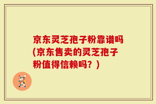 京东灵芝孢子粉靠谱吗(京东售卖的灵芝孢子粉值得信赖吗？)