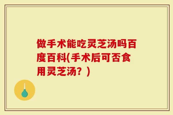 做手术能吃灵芝汤吗百度百科(手术后可否食用灵芝汤？)
