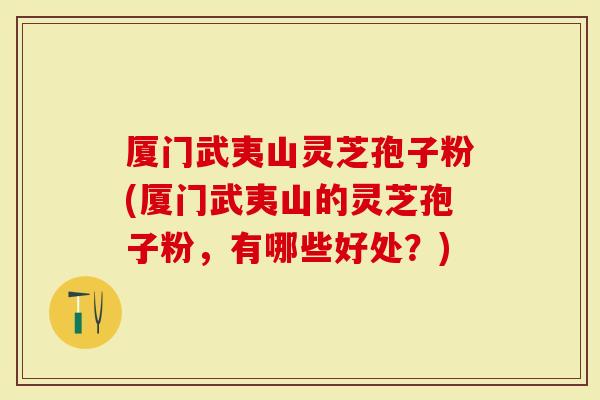 厦门武夷山灵芝孢子粉(厦门武夷山的灵芝孢子粉，有哪些好处？)