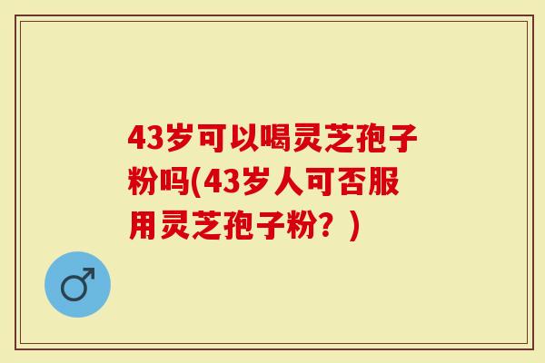43岁可以喝灵芝孢子粉吗(43岁人可否服用灵芝孢子粉？)