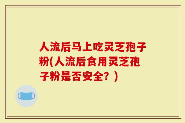 人流后马上吃灵芝孢子粉(人流后食用灵芝孢子粉是否安全?)-第1张图片-灵芝大师 人流后马上吃灵芝孢子粉(人流后食用灵芝孢子粉是否安全?)-第1张图片-灵芝大师