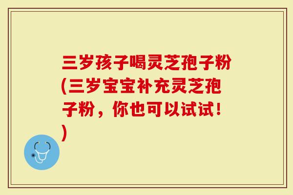 三岁孩子喝灵芝孢子粉(三岁宝宝补充灵芝孢子粉，你也可以试试！)