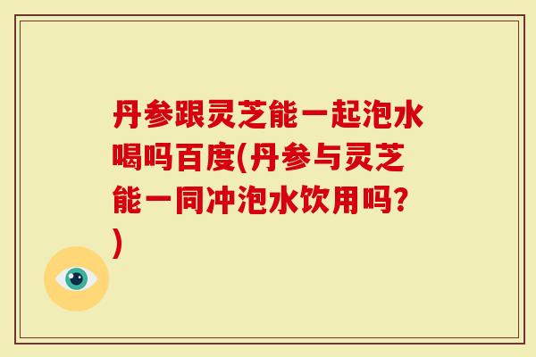 丹参跟灵芝能一起泡水喝吗百度(丹参与灵芝能一同冲泡水饮用吗？)