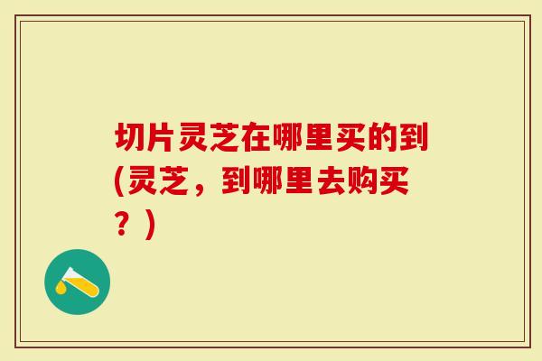 切片灵芝在哪里买的到(灵芝，到哪里去购买？)
