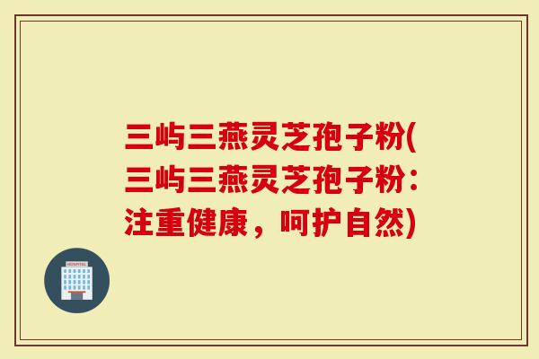 三屿三燕灵芝孢子粉(三屿三燕灵芝孢子粉：注重健康，呵护自然)