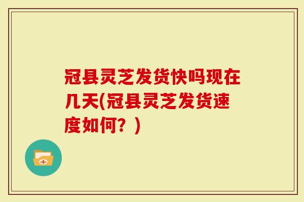 冠县灵芝发货快吗现在几天(冠县灵芝发货速度如何？)