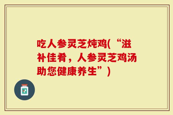吃人参灵芝炖鸡(“滋补佳肴，人参灵芝鸡汤助您健康养生”)