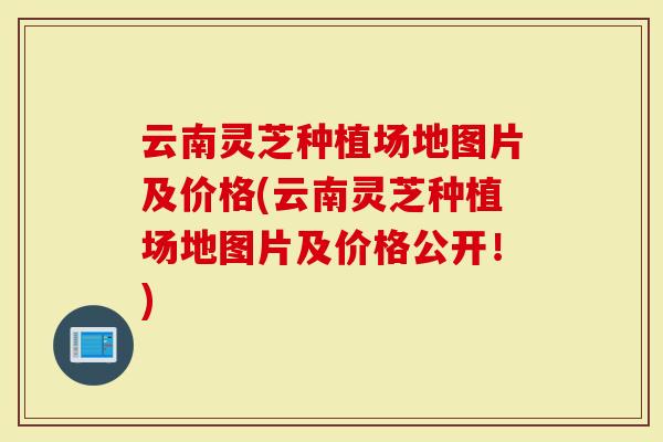云南灵芝种植场地图片及价格(云南灵芝种植场地图片及价格公开！)