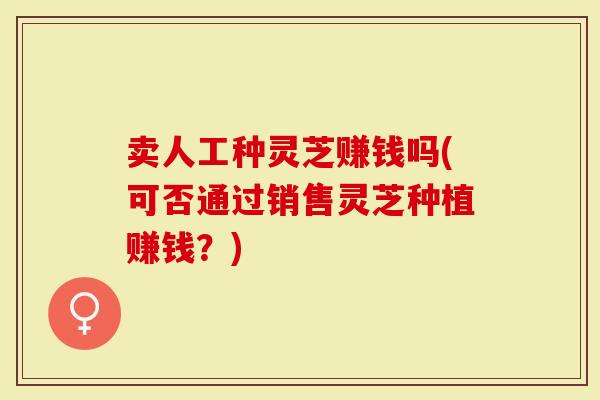 卖人工种灵芝赚钱吗(可否通过销售灵芝种植赚钱？)