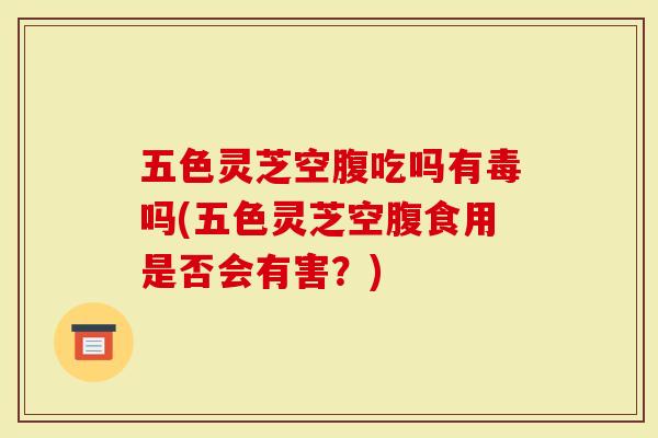 五色灵芝空腹吃吗有毒吗(五色灵芝空腹食用是否会有害？)