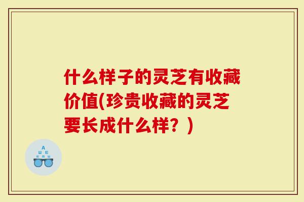 什么样子的灵芝有收藏价值(珍贵收藏的灵芝要长成什么样？)
