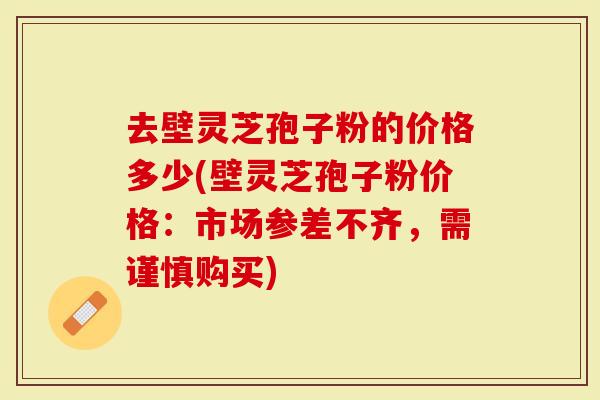 去壁灵芝孢子粉的价格多少(壁灵芝孢子粉价格：市场参差不齐，需谨慎购买)