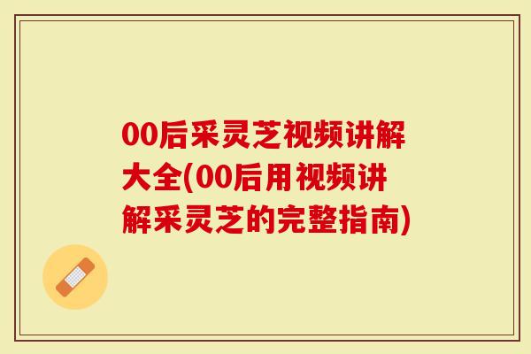00后采灵芝视频讲解大全(00后用视频讲解采灵芝的完整指南)-第1张图片-灵芝大师 00后采灵芝视频讲解大全(00后用视频讲解采灵芝的完整指南)-第1张图片-灵芝大师