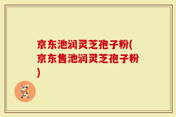 京东池润灵芝孢子粉(京东售池润灵芝孢子粉)