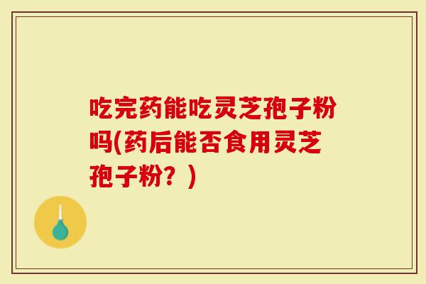 吃完药能吃灵芝孢子粉吗(药后能否食用灵芝孢子粉？)