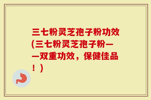 三七粉灵芝孢子粉功效(三七粉灵芝孢子粉——双重功效，保健佳品！)
