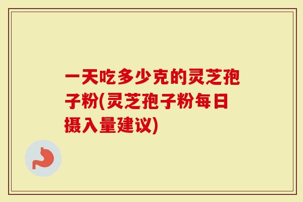 一天吃多少克的灵芝孢子粉(灵芝孢子粉每日摄入量建议)