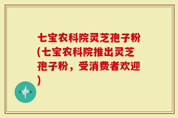 七宝农科院灵芝孢子粉(七宝农科院推出灵芝孢子粉，受消费者欢迎)