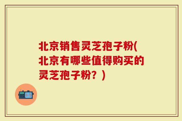 北京销售灵芝孢子粉(北京有哪些值得购买的灵芝孢子粉？)