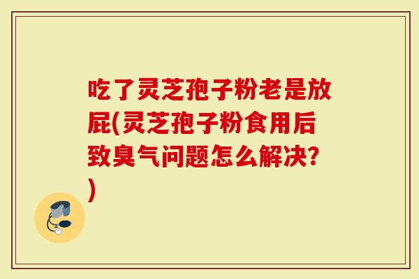 吃了灵芝孢子粉老是放屁(灵芝孢子粉食用后致臭气问题怎么解决？)