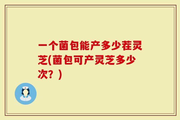 一个菌包能产多少茬灵芝(菌包可产灵芝多少次？)