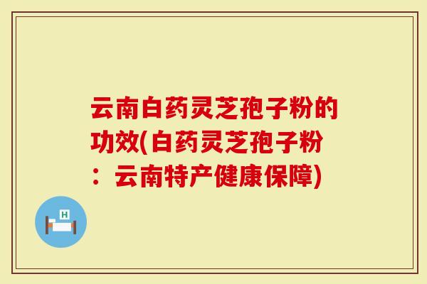 云南白药灵芝孢子粉的功效(白药灵芝孢子粉：云南特产健康保障)