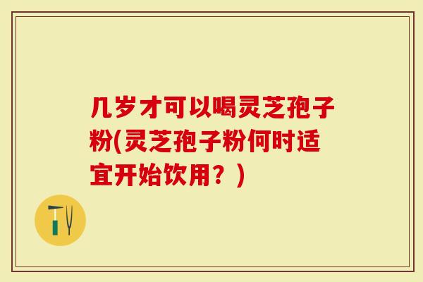 几岁才可以喝灵芝孢子粉(灵芝孢子粉何时适宜开始饮用？)