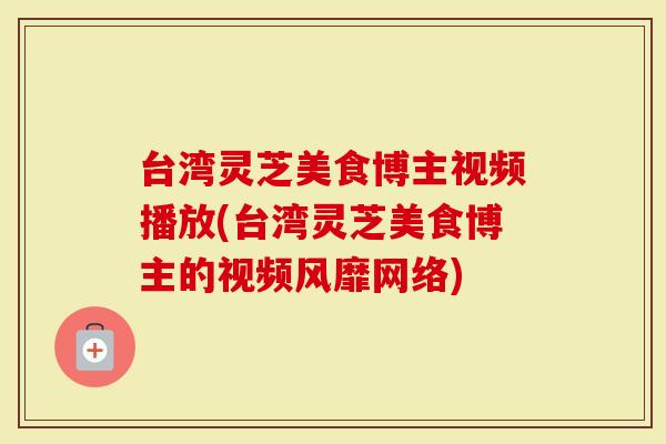台湾灵芝美食博主视频播放(台湾灵芝美食博主的视频风靡网络)