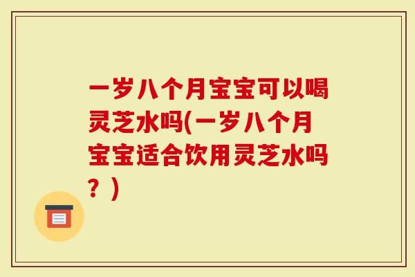 一岁八个月宝宝可以喝灵芝水吗(一岁八个月宝宝适合饮用灵芝水吗？)