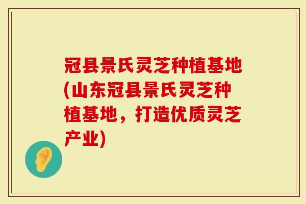 冠县景氏灵芝种植基地(山东冠县景氏灵芝种植基地,打造优质灵芝产业)-第1张图片-灵芝大师 冠县景氏灵芝种植基地(山东冠县景氏灵芝种植基地,打造优质灵芝产业)-第1张图片-灵芝大师
