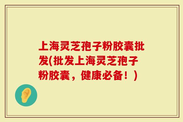 上海灵芝孢子粉胶囊批发(批发上海灵芝孢子粉胶囊，健康必备！)