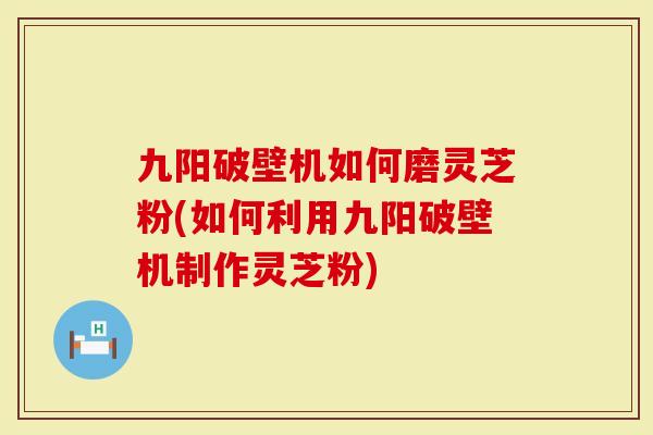 九阳破壁机如何磨灵芝粉(如何利用九阳破壁机制作灵芝粉)