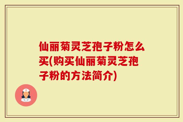 仙丽菊灵芝孢子粉怎么买(购买仙丽菊灵芝孢子粉的方法简介)