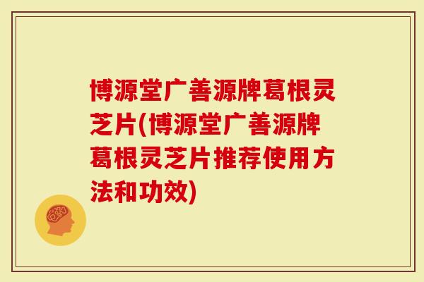博源堂广善源牌葛根灵芝片(博源堂广善源牌葛根灵芝片推荐使用方法和功效)