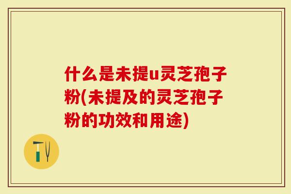 什么是未提u灵芝孢子粉(未提及的灵芝孢子粉的功效和用途)