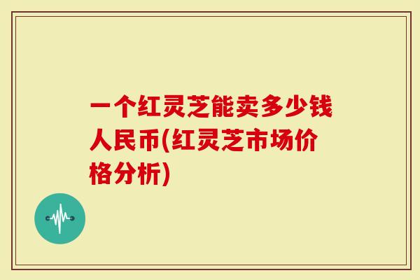 一个红灵芝能卖多少钱人民币(红灵芝市场价格分析)
