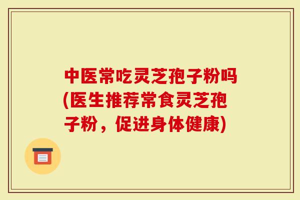 中医常吃灵芝孢子粉吗(医生推荐常食灵芝孢子粉，促进身体健康)