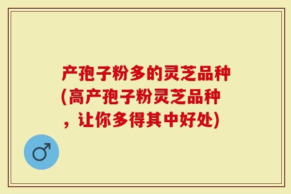 产孢子粉多的灵芝品种(高产孢子粉灵芝品种，让你多得其中好处)