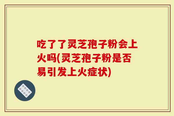 吃了了灵芝孢子粉会上火吗(灵芝孢子粉是否易引发上火症状)