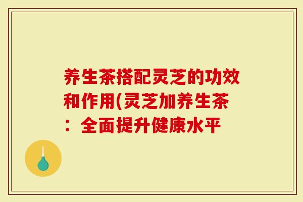 养生茶搭配灵芝的功效和作用(灵芝加养生茶：全面提升健康水平