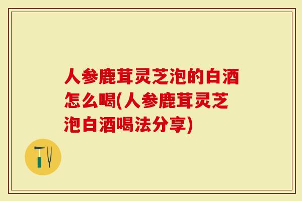 人参鹿茸灵芝泡的白酒怎么喝(人参鹿茸灵芝泡白酒喝法分享)-第1张图片-灵芝大师