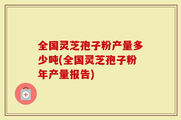 全国灵芝孢子粉产量多少吨(全国灵芝孢子粉年产量报告)