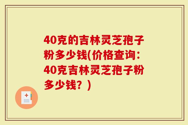 40克的吉林灵芝孢子粉多少钱(价格查询：40克吉林灵芝孢子粉多少钱？)