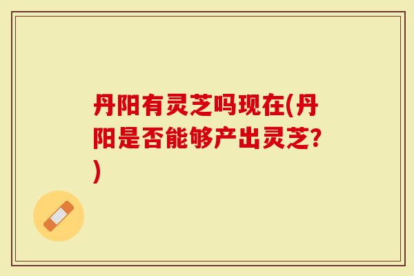 丹阳有灵芝吗现在(丹阳是否能够产出灵芝？)-第1张图片-灵芝大师