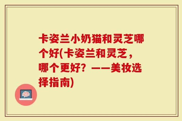卡姿兰小奶猫和灵芝哪个好(卡姿兰和灵芝，哪个更好？——美妆选择指南)-第1张图片-灵芝大师