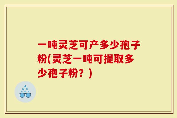 一吨灵芝可产多少孢子粉(灵芝一吨可提取多少孢子粉？)