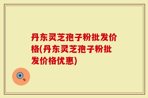 丹东灵芝孢子粉批发价格(丹东灵芝孢子粉批发价格优惠)
