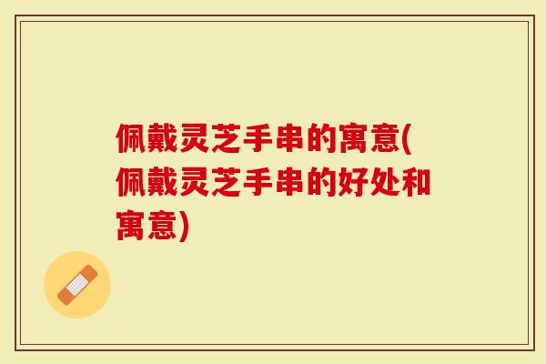 佩戴灵芝手串的寓意(佩戴灵芝手串的好处和寓意)