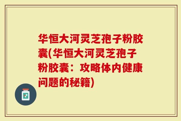 华恒大河灵芝孢子粉胶囊(华恒大河灵芝孢子粉胶囊：攻略体内健康问题的秘籍)
