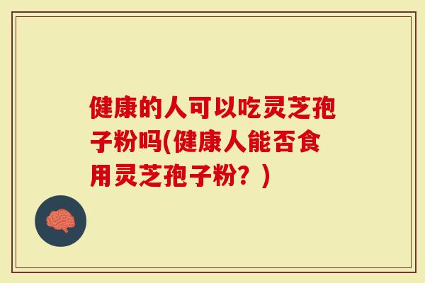 健康的人可以吃灵芝孢子粉吗(健康人能否食用灵芝孢子粉？)